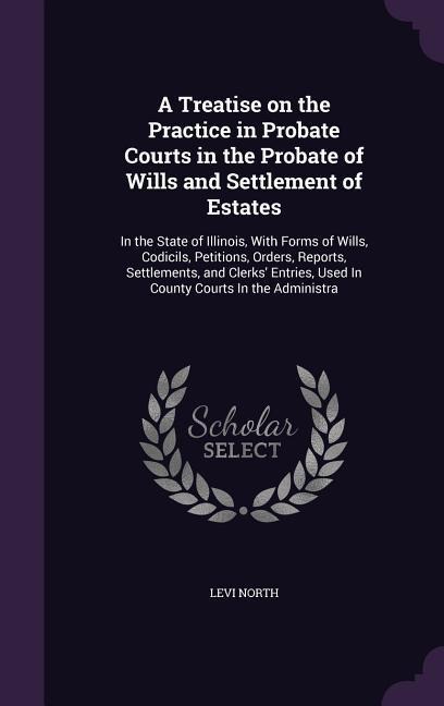 A Treatise on the Practice in Probate Courts in the Probate of Wills and Settlement of Estates: In the State of Illinois, With Forms of Wills, Codicils, Petitions, Orders, Reports, Settlements, and Clerks Entries, Used In County Courts In the Administra