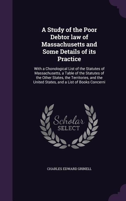 A Study of the Poor Debtor law of Massachusetts and Some Details of its Practice: With a Chonological List of the Statutes of Massachusetts, a Table of the Statutes of the Other States, the Territories, and the United States, and a List of Books Concerni