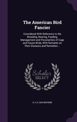 The American Bird Fancier: Considered With Reference to the Breeding, Rearing, Feeding, Management and Peculiarities of Cage and House Birds, Wit