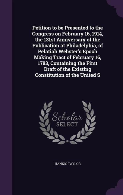 Petition to be Presented to the Congress on February 16, 1914, the 131st Anniversary of the Publication at Philadelphia, of Pelatiah Webster's Epoch Making Tract of February 16, 1783, Containing the First Draft of the Existing Constitution of the United S