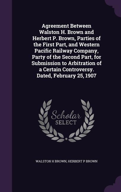 Agreement Between Walston H. Brown and Herbert P. Brown, Parties of the First Part, and Western Pacific Railway Company, Party of the Second Part, for Submission to Arbitration of a Certain Controversy. Dated, February 25, 1907