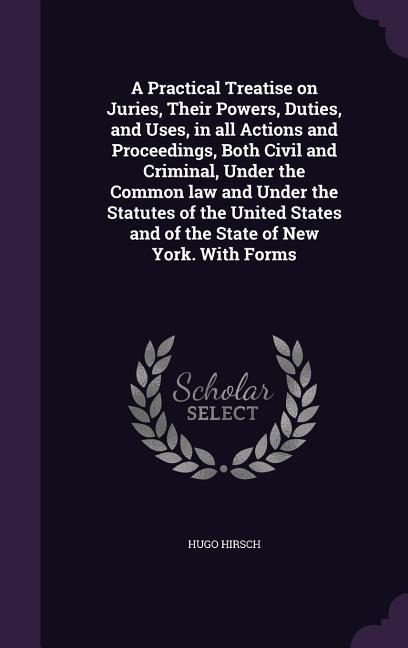 A Practical Treatise on Juries, Their Powers, Duties, and Uses, in all Actions and Proceedings, Both Civil and Criminal, Under the Common law and Under the Statutes of the United States and of the State of New York. With Forms