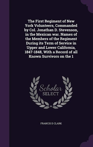 The First Regiment of New York Volunteers, Commanded by Col. Jonathan D. Stevenson, in the Mexican War. Names of the Members of the Regiment During Its Term of Service in Upper and Lower California, 1847-1848, With a Record of All Known Survivors on the 1