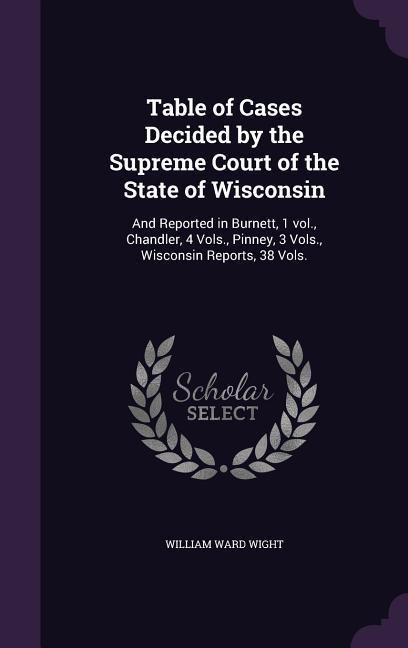 Table of Cases Decided by the Supreme Court of the State of Wisconsin: And Reported in Burnett, 1 vol., Chandler, 4 Vols., Pinney, 3 Vols., Wisconsin Reports, 38 Vols.