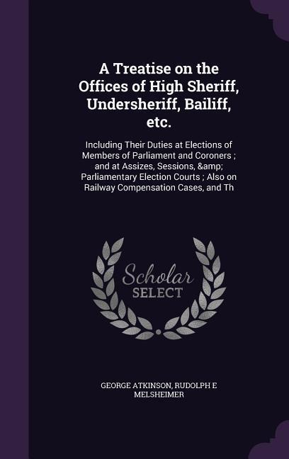 A Treatise on the Offices of High Sheriff, Undersheriff, Bailiff, etc.: Including Their Duties at Elections of Members of Parliament and Coroners; and at Assizes, Sessions, & Parliamentary Election Courts; Also on Railway Compensation Cases, and Th
