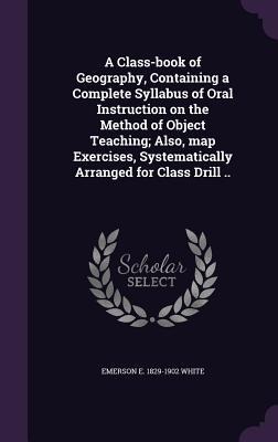 A Class-book of Geography, Containing a Complete Syllabus of Oral Instruction on the Method of Object Teaching; Also, map Exercises, Systematically Ar