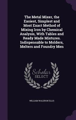 The Metal Mixer, the Easiest, Simplest and Most Exact Method of Mixing Iron by Chemical Analysis, With Tables and Ready Made Mixtures. Indispensable t