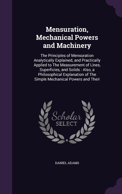 Mensuration, Mechanical Powers and Machinery: The Principles of Mensuration Analytically Explained, and Practically Applied to The Measurement of Lines, Superficies, and Solids: Also, a Philosophical Explanation of The Simple Mechanical Powers and Their
