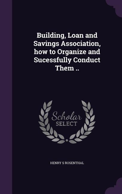 Building, Loan and Savings Association, how to Organize and Sucessfully Conduct Them ..