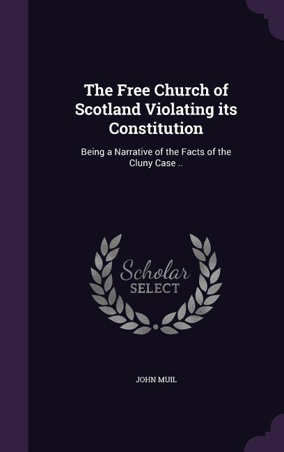 The Free Church of Scotland Violating its Constitution: Being a Narrative of the Facts of the Cluny Case ..
