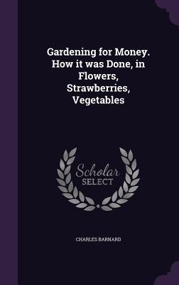 Gardening for Money. How it was Done, in Flowers, Strawberries, Vegetables