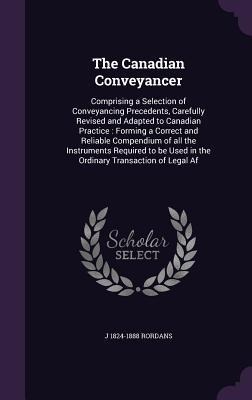 The Canadian Conveyancer: Comprising a Selection of Conveyancing Precedents, Carefully Revised and Adapted to Canadian Practice: Forming a Corre