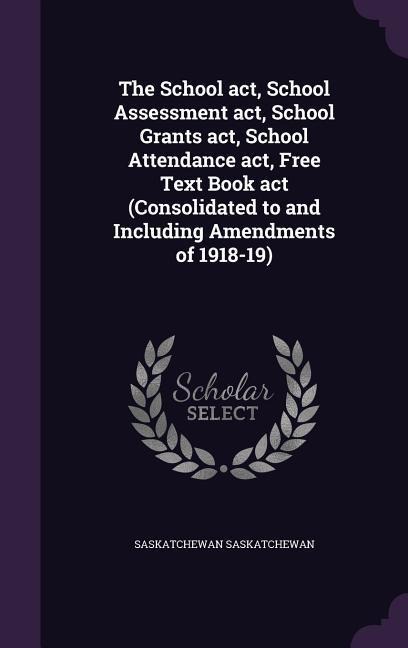 The School act, School Assessment act, School Grants act, School Attendance act, Free Text Book act (Consolidated to and Including Amendments of 1918-19)