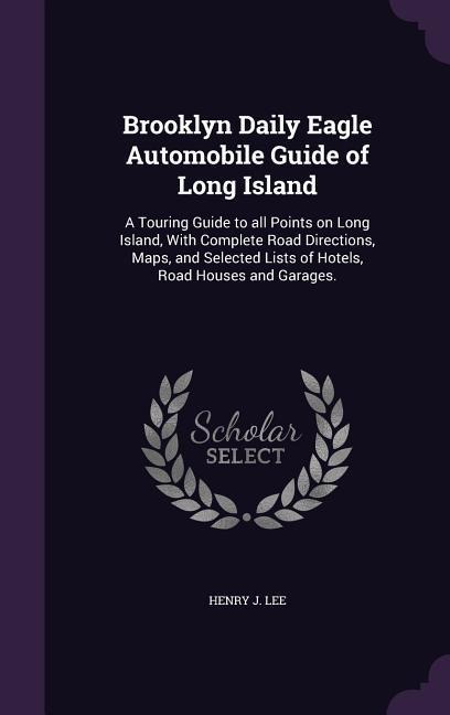 Brooklyn Daily Eagle Automobile Guide of Long Island: A Touring Guide to all Points on Long Island, With Complete Road Directions, Maps, and Selected Lists of Hotels, Road Houses and Garages.