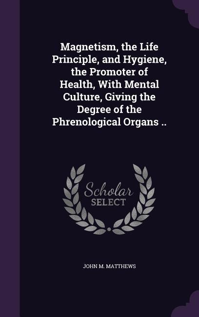 Magnetism, the Life Principle, and Hygiene, the Promoter of Health, With Mental Culture, Giving the Degree of the Phrenological Organs ..