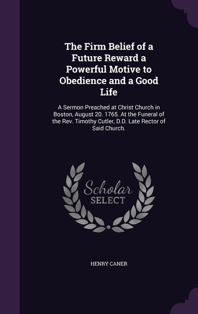 The Firm Belief of a Future Reward a Powerful Motive to Obedience and a Good Life: A Sermon Preached at Christ Church in Boston, August 20. 1765. At the Funeral of the Rev. Timothy Cutler, D.D. Late Rector of Said Church.