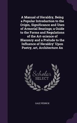 A Manual of Heraldry, Being a Popular Introduction to the Origin, Significance and Uses of Armorial Bearings; a Guide to the Forms and Regulations of the Art-science of Blazonry and a Prelude to the Influence of Heraldry Upon Poetry, art, Architecture An