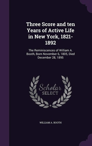 Three Score and Ten Years of Active Life in New York, 1821-1892 The Reminiscences of William A. Booth, Born November 6, 1805, Died December 28, 1895