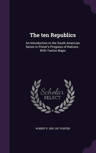 The Ten Republics An Introduction to the South American Series in Porter's Progress of Nations: With Twelve Maps