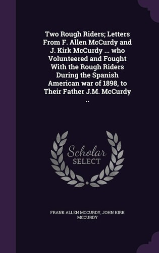 Two Rough Riders; Letters From F. Allen McCurdy and J. Kirk McCurdy ... who Volunteered and Fought With the Rough Riders During the Spanish American War of 1898, to Their Father J.M. McCurdy ..