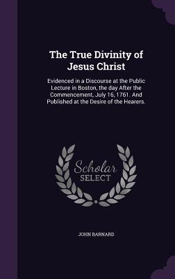 The True Divinity of Jesus Christ: Evidenced in a Discourse at the Public Lecture in Boston, the day After the Commencement, July 16, 1761. And Publis