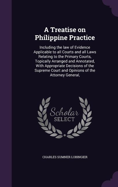 A Treatise on Philippine Practice: Including the law of Evidence Applicable to all Courts and all Laws Relating to the Primary Courts, Topically Arranged and Annotated, With Appropriate Decisions of the Supreme Court and Opinions of the Attorney General,