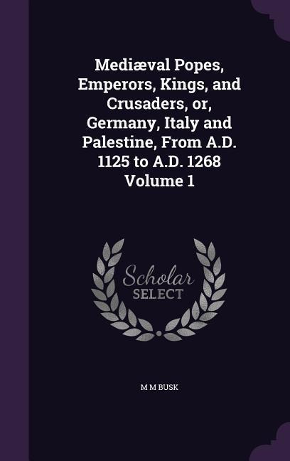 Mediæval Popes, Emperors, Kings, and Crusaders, or, Germany, Italy and Palestine, From A.D. 1125 to A.D. 1268 Volume 1
