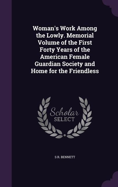 Womans Work Among the Lowly. Memorial Volume of the First Forty Years of the American Female Guardian Society and Home for the Friendless