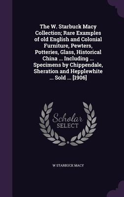 The W. Starbuck Macy Collection; Rare Examples of old English and Colonial Furniture, Pewters, Potteries, Glass, Historical China ... Including ... Specimens by Chippendale, Sheration and Hepplewhite ... Sold ... [1906]