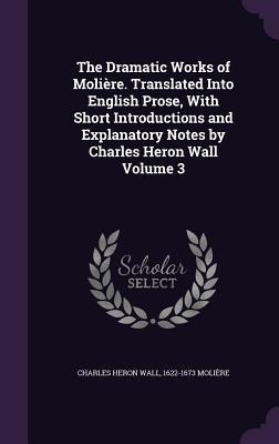 The Dramatic Works of Molière. Translated Into English Prose, With Short Introductions and Explanatory Notes by Charles Heron Wall Volume 3