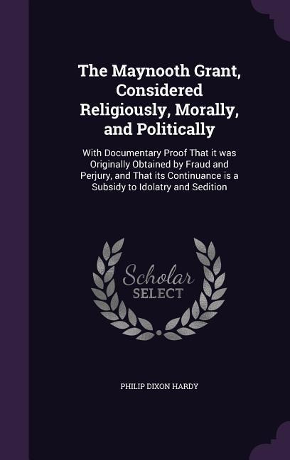 The Maynooth Grant, Considered Religiously, Morally, and Politically: With Documentary Proof That it was Originally Obtained by Fraud and Perjury, and That its Continuance is a Subsidy to Idolatry and Sedition