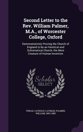 Second Letter to the Rev. William Palmer, M.A., of Worcester College, Oxford Demonstratively Proving the Church of England to be an Heretical and Schismatical Church, the Mere Creature of Human Invention