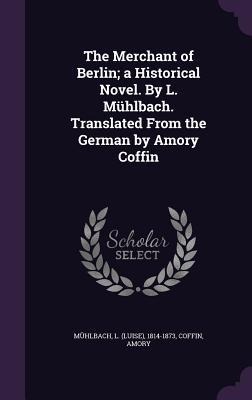 The Merchant of Berlin; a Historical Novel. By L. Mühlbach. Translated From the German by Amory Coffin