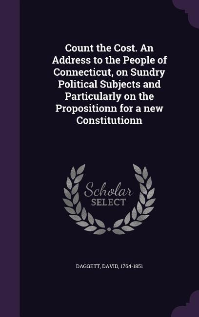 Count the Cost. An Address to the People of Connecticut, on Sundry Political Subjects and Particularly on the Propositionn for a new Constitutionn