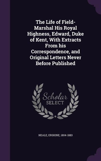 The Life of Field-Marshal His Royal Highness, Edward, Duke of Kent, With Extracts From his Correspondence, and Original Letters Never Before Published