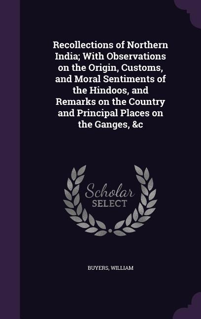 Recollections of Northern India; With Observations on the Origin, Customs, and Moral Sentiments of the Hindoos, and Remarks on the Country and Princip