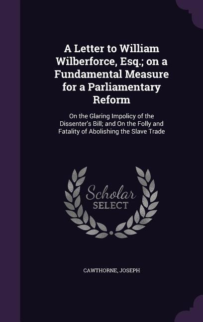 A Letter to William Wilberforce, Esq.; on a Fundamental Measure for a Parliamentary Reform: On the Glaring Impolicy of the Dissenter's Bill; and On th