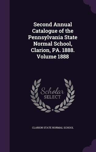 Second Annual Catalogue of the Pennsylvania State Normal School, Clarion, Pa. 1888. Volume 1888
