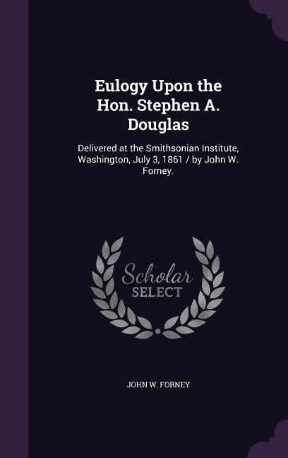 Eulogy Upon the Hon. Stephen A. Douglas: Delivered at the Smithsonian Institute, Washington, July 3, 1861 / by John W. Forney.