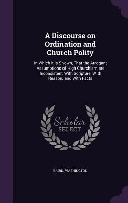 A Discourse on Ordination and Church Polity: In Which it is Shown, That the Arrogant Assumptions of High Churchism are Inconsistent With Scripture, Wi