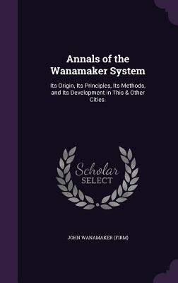 Annals of the Wanamaker System: Its Origin, Its Principles, Its Methods, and Its Development in This & Other Cities.