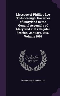 Message of Phillips Lee Goldsborough, Governor of Maryland to the General Assembly of Maryland at Its Regular Session, January, 1916. Volume 1916