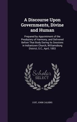A Discourse Upon Governments, Divine and Human: Prepared by Appointment of the Presbytery of Harmony, and Delivered Before That Body During its Sessions in Indiantown Church, Williamsburg District, S.C., April, 1853