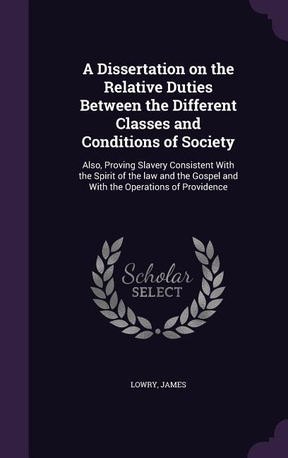A Dissertation on the Relative Duties Between the Different Classes and Conditions of Society: Also, Proving Slavery Consistent With the Spirit of the law and the Gospel and With the Operations of Providence
