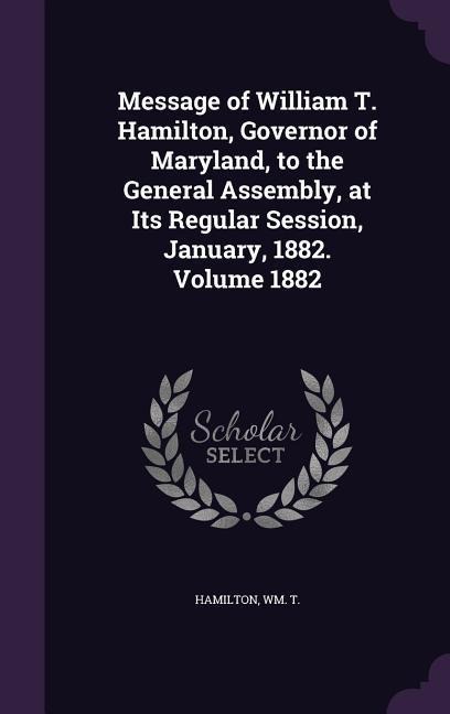 Message of William T. Hamilton, Governor of Maryland, to the General Assembly, at Its Regular Session, January, 1882. Volume 1882