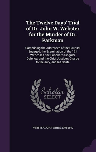 The Twelve Days' Trial of Dr. John W. Webster for the Murder of Dr. Parkman Comprising the Addresses of the Counsel Engaged, the Examination of the 121 Witnesses, the Prisoner's Singular Defence, and the Chief Justice's Charge to the Jury, and His Sente