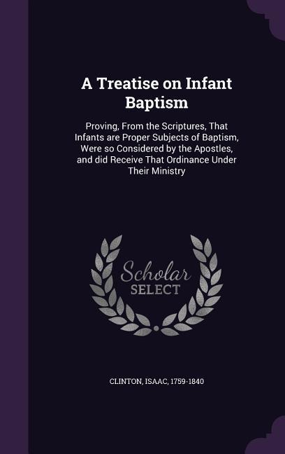 A Treatise on Infant Baptism: Proving, From the Scriptures, That Infants are Proper Subjects of Baptism, Were so Considered by the Apostles, and did Receive That Ordinance Under Their Ministry