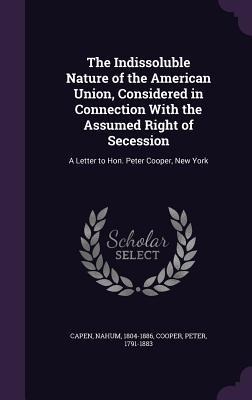 The Indissoluble Nature of the American Union, Considered in Connection With the Assumed Right of Secession: A Letter to Hon. Peter Cooper, New York