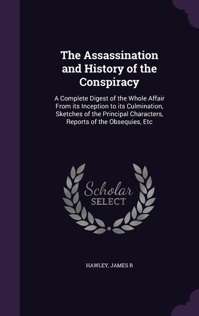 The Assassination and History of the Conspiracy: A Complete Digest of the Whole Affair From its Inception to its Culmination, Sketches of the Principal Characters, Reports of the Obsequies, Etc