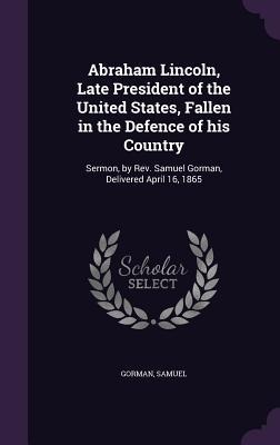 Abraham Lincoln, Late President of the United States, Fallen in the Defence of his Country: Sermon, by Rev. Samuel Gorman, Delivered April 16, 1865